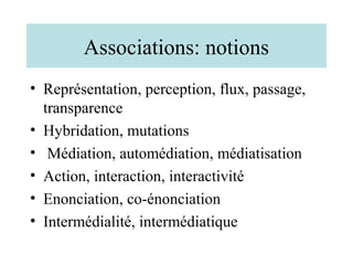 Associations: notions
• Représentation, perception, flux, passage,
  transparence
• Hybridation, mutations
• Médiation, automédiation, médiatisation
• Action, interaction, interactivité
• Enonciation, co-énonciation
• Intermédialité, intermédiatique
 