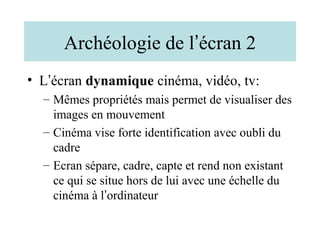 Archéologie de l’écran 2
• L’écran dynamique cinéma, vidéo, tv:
  – Mêmes propriétés mais permet de visualiser des
    images en mouvement
  – Cinéma vise forte identification avec oubli du
    cadre
  – Ecran sépare, cadre, capte et rend non existant
    ce qui se situe hors de lui avec une échelle du
    cinéma à l’ordinateur
 