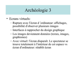 Archéologie 3
• Ecrans virtuels:
  – Rupture avec l’écran d ’ordinateur: affichages,
    possibilité d’observer plusieurs images
  – Interfaces à rapprocher du design graphique
  – Les images deviennent données (textes, images,
    graphismes)
  – Avec virtuel: l’écran disparaît. Le spectateur se
    trouve totalement à l’intérieur de cet espace vs
    écran d’ordinateur: rétablit écran
 