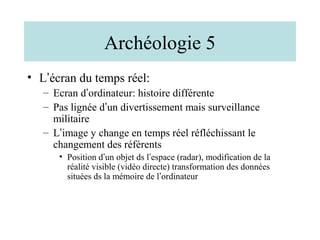 Archéologie 5
• L’écran du temps réel:
   – Ecran d’ordinateur: histoire différente
   – Pas lignée d’un divertissement mais surveillance
     militaire
   – L’image y change en temps réel réfléchissant le
     changement des référents
      • Position d’un objet ds l’espace (radar), modification de la
        réalité visible (vidéo directe) transformation des données
        situées ds la mémoire de l’ordinateur
 
