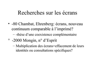 Recherches sur les écrans
• -80 Chambat, Ehrenberg: écrans, nouveau
  continuum comparable à l’imprimé?
  – -thèse d’une coexistence complémentaire
° -2000 Mongin, n° d’Esprit
  – Multiplication des écrans=effacement de leurs
    identités ou consultations spécifiques?
 