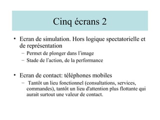 Cinq écrans 2
• Ecran de simulation. Hors logique spectatorielle et
  de représentation
   – Permet de plonger dans l’image
   – Stade de l’action, de la performance

• Ecran de contact: téléphones mobiles
   – Tantôt un lieu fonctionnel (consultations, services,
     commandes), tantôt un lieu d'attention plus flottante qui
     aurait surtout une valeur de contact.
 