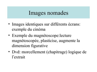 Images nomades
• Images identiques sur différents écrans:
  exemple du cinéma
• Exemple du magnétoscope:lecture
  magnétoscopée, plasticise, augmente la
  dimension figurative
• Dvd: morcellement (chapitrage) logique de
  l’extrait
 