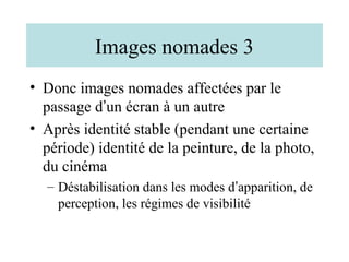 Images nomades 3
• Donc images nomades affectées par le
  passage d’un écran à un autre
• Après identité stable (pendant une certaine
  période) identité de la peinture, de la photo,
  du cinéma
  – Déstabilisation dans les modes d’apparition, de
    perception, les régimes de visibilité
 