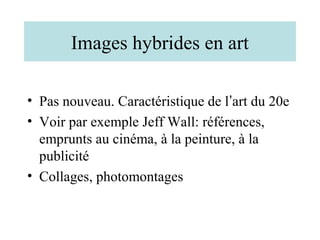 Images hybrides en art

• Pas nouveau. Caractéristique de l’art du 20e
• Voir par exemple Jeff Wall: références,
  emprunts au cinéma, à la peinture, à la
  publicité
• Collages, photomontages
 