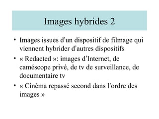 Images hybrides 2
• Images issues d’un dispositif de filmage qui
  viennent hybrider d’autres dispositifs
• « Redacted »: images d’Internet, de
  caméscope privé, de tv de surveillance, de
  documentaire tv
• « Cinéma repassé second dans l’ordre des
  images »
 
