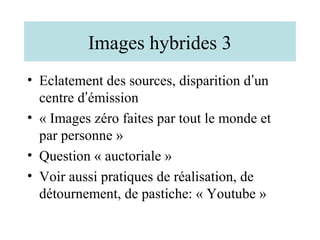 Images hybrides 3
• Eclatement des sources, disparition d’un
  centre d’émission
• « Images zéro faites par tout le monde et
  par personne »
• Question « auctoriale »
• Voir aussi pratiques de réalisation, de
  détournement, de pastiche: « Youtube »
 