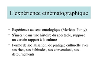 L’expérience cinématographique

• Expérience au sens ontologique (Merleau-Ponty)
• S’inscrit dans une histoire du spectacle, suppose
  un certain rapport à la culture
• Forme de socialisation, de pratique culturelle avec
  ses rites, ses habitudes, ses conventions, ses
  détournements
 
