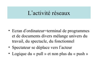 L’activité réseaux

• Ecran d’ordinateur=terminal de programmes
  et de documents divers mélange univers du
  travail, du spectacle, du fonctionnel
• Spectateur se déplace vers l’acteur
• Logique du « pull » et non plus du « push »
 