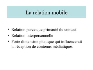 La relation mobile

• Relation parce que primauté du contact
• Relation interpersonnelle
• Forte dimension phatique qui influencerait
  la réception de contenus médiatiques
 