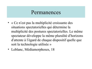 Permanences
• « Ce n’est pas la multiplicité croissante des
  situations spectatorielles qui détermine la
  multiplicité des postures spectatorielles. Le même
  spectateur développe la même pluralité d’horizons
  d’attente à l’égard de chaque dispositif quelle que
  soit la technologie utilisée »
• Leblanc, Médiamorphoses, 18
 