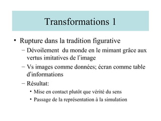 Transformations 1
• Rupture dans la tradition figurative
  – Dévoilement du monde en le mimant grâce aux
    vertus imitatives de l’image
  – Vs images comme données; écran comme table
    d’informations
  – Résultat:
     • Mise en contact plutôt que vérité du sens
     • Passage de la représentation à la simulation
 