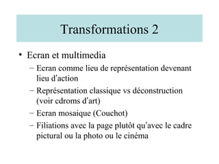 Transformations 2
• Ecran et multimedia
  – Ecran comme lieu de représentation devenant
    lieu d’action
  – Représentation classique vs déconstruction
    (voir cdroms d’art)
  – Ecran mosaique (Couchot)
  – Filiations avec la page plutôt qu’avec le cadre
    pictural ou la photo ou le cinéma
 
