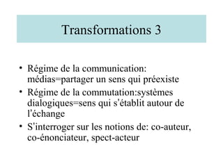 Transformations 3

• Régime de la communication:
  médias=partager un sens qui préexiste
• Régime de la commutation:systèmes
  dialogiques=sens qui s’établit autour de
  l’échange
• S’interroger sur les notions de: co-auteur,
  co-énonciateur, spect-acteur
 