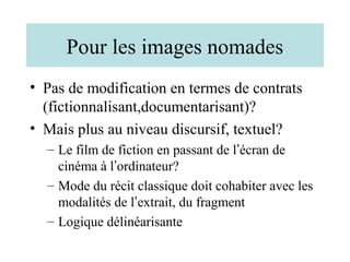 Pour les images nomades
• Pas de modification en termes de contrats
  (fictionnalisant,documentarisant)?
• Mais plus au niveau discursif, textuel?
  – Le film de fiction en passant de l’écran de
    cinéma à l’ordinateur?
  – Mode du récit classique doit cohabiter avec les
    modalités de l’extrait, du fragment
  – Logique délinéarisante
 