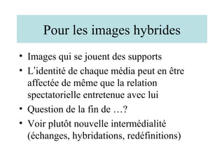 Pour les images hybrides
• Images qui se jouent des supports
• L’identité de chaque média peut en être
  affectée de même que la relation
  spectatorielle entretenue avec lui
• Question de la fin de …?
• Voir plutôt nouvelle intermédialité
  (échanges, hybridations, redéfinitions)
 