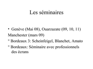 Les séminaires

• Genève (Mai 08), Ouarzazate (09, 10, 11)
Manchester (mars 09)
° Bordeaux 3: Scheinfeigel, Blanchet, Amato
° Bordeaux: Séminaire avec professionnels
  des écrans
 