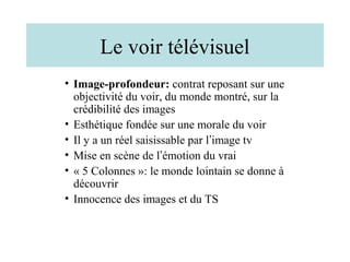 Le voir télévisuel
• Image-profondeur: contrat reposant sur une
  objectivité du voir, du monde montré, sur la
  crédibilité des images
• Esthétique fondée sur une morale du voir
• Il y a un réel saisissable par l’image tv
• Mise en scène de l’émotion du vrai
• « 5 Colonnes »: le monde lointain se donne à
  découvrir
• Innocence des images et du TS
 