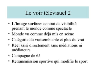Le voir télévisuel 2
• L’image surface: contrat de visibilité
  prenant le monde comme spectacle
• Monde vu comme déjà mis en scène
• Catégorie du vraisemblable et plus du vrai
• Réel saisi directement sans médiations ni
  médiateurs
• Campagne de 65
• Retransmission sportive qui modifie le sport
 