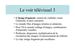 Le voir télévisuel 3
• L’image-fragment: contrat de visibilité visant
  l’intensité, la pure sensation
• Le monde=flux d’images éclatées et aléatoires
• Pour TS le monde=collage d’images, combinatoire
  d’intensités visuelles
• Profusion, dispersion, multiplication de la
  circulation des images; Evanouissement du référent
• Le clip: image fragment par excellence
 