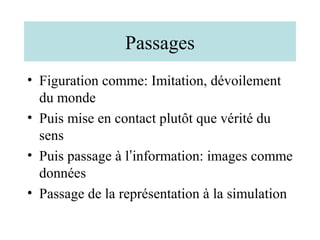 Passages
• Figuration comme: Imitation, dévoilement
  du monde
• Puis mise en contact plutôt que vérité du
  sens
• Puis passage à l’information: images comme
  données
• Passage de la représentation à la simulation
 