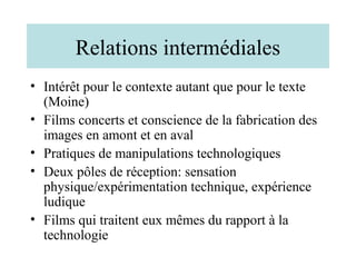 Relations intermédiales
• Intérêt pour le contexte autant que pour le texte
  (Moine)
• Films concerts et conscience de la fabrication des
  images en amont et en aval
• Pratiques de manipulations technologiques
• Deux pôles de réception: sensation
  physique/expérimentation technique, expérience
  ludique
• Films qui traitent eux mêmes du rapport à la
  technologie
 