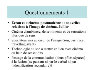 Questionnements 1
• Ecran et « cinéma postmoderne »: nouvelles
  relations à l’image de cinéma. Jullier
• Cinéma d’ambiance, de sentiments et de sensations
  plus que de sens
• Spectateur mis au cœur de l’image (son, pas trace,
  travelling avant)
• Technologie du son à mettre en lien avec cinéma
  du bain de sensations
• Passage de la communication (deux pôles séparés)
  à la fusion (ne passant ni par le verbal ni par
  l’identification secondaire)?
 