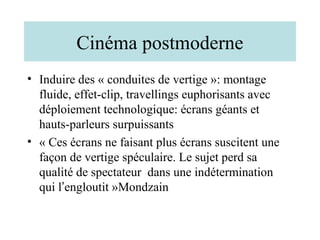 Cinéma postmoderne
• Induire des « conduites de vertige »: montage
  fluide, effet-clip, travellings euphorisants avec
  déploiement technologique: écrans géants et
  hauts-parleurs surpuissants
• « Ces écrans ne faisant plus écrans suscitent une
  façon de vertige spéculaire. Le sujet perd sa
  qualité de spectateur dans une indétermination
  qui l’engloutit »Mondzain
 