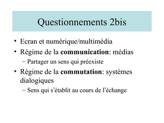 Questionnements 2bis
• Ecran et numérique/multimédia
• Régime de la communication: médias
  – Partager un sens qui préexiste
• Régime de la commutation: systèmes
  dialogiques
  – Sens qui s’établit au cours de l’échange
 