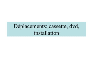Déplacements: cassette, dvd,
       installation
 