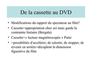 De la cassette au DVD
• Modifications du rapport du spectateur au film?
• Cassette=appropriation chez soi mais garde la
  contrainte linéaire (Bergala)
• Cassette=« lecture magnétoscopée » Paini
• =possibilités d’accélérer, de ralentir, de stopper, de
  revenir en arrière=décuplent la dimension
  figurative du film
 