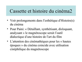 Cassette et histoire du cinéma2
• Voir prolongements dans l’esthétique d’Histoire(s)
  du cinéma
• Pour Paini: « Détaillant, synthétisant, disloquant,
  analysant » le magnétoscope serait l’outil
  dialectique d’une histoire de l’art du film
• L’attention des cinémathèques pour les « hautes
  époques » du cinéma coincide avec utilisation
  cinéphilique du magnétoscope
 