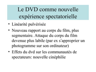 Le DVD comme nouvelle
     expérience spectatorielle
• Linéarité pulvérisée
• Nouveau rapport au corps du film, plus
  segmentaire. Attaque du corps du film
  devenue plus labile (par ex s’approprier un
  photogramme sur son ordinateur)
• Effets du dvd sur les communautés de
  spectateurs: nouvelle cinéphilie
 
