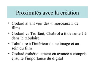 Proximités avec la création
• Godard allant voir des « morceaux » de
  films
• Godard vs Truffaut, Chabrol a tt de suite été
  dans le tabulaire
• Tabulaire à l’intérieur d’une image et au
  sein du film
• Godard esthétiquement en avance a compris
  ensuite l’importance du digital
 