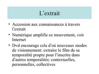 L’extrait
• Accession aux connaissances à travers
  l’extrait
• Numérique amplifie ce mouvement, voir
  Internet
• Dvd encourage cela d’où nouveaux modes
  de visionnement: extraire le film de sa
  temporalité propre pour l’inscrire dans
  d’autres temporalités: contextuelles,
  personnelles, collectives
 