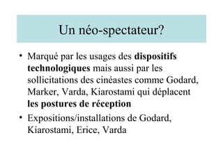 Un néo-spectateur?
• Marqué par les usages des dispositifs
  technologiques mais aussi par les
  sollicitations des cinéastes comme Godard,
  Marker, Varda, Kiarostami qui déplacent
  les postures de réception
• Expositions/installations de Godard,
  Kiarostami, Erice, Varda
 