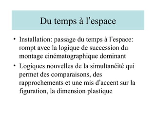 Du temps à l’espace
• Installation: passage du temps à l’espace:
  rompt avec la logique de succession du
  montage cinématographique dominant
• Logiques nouvelles de la simultanéité qui
  permet des comparaisons, des
  rapprochements et une mis d’accent sur la
  figuration, la dimension plastique
 