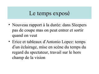 Le temps exposé
• Nouveau rapport à la durée: dans Sleepers
  pas de coupe mas on peut entrer et sortir
  quand on veut
• Erice et tableaux d’Antonio Lopez: temps
  d’un éclairage, mise en scène du temps du
  regard du spectateur, travail sur le hors
  champ de la vision
 