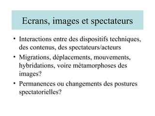 Ecrans, images et spectateurs
• Interactions entre des dispositifs techniques,
  des contenus, des spectateurs/acteurs
• Migrations, déplacements, mouvements,
  hybridations, voire métamorphoses des
  images?
• Permanences ou changements des postures
  spectatorielles?
 