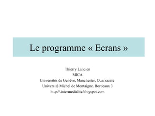 Le programme « Ecrans »

                   Thierry Lancien
                       MICA
  Universités de Genève, Manchester, Ouarzazate
   Université Michel de Montaigne. Bordeaux 3
        http://.intermedialite.blogspot.com
 
