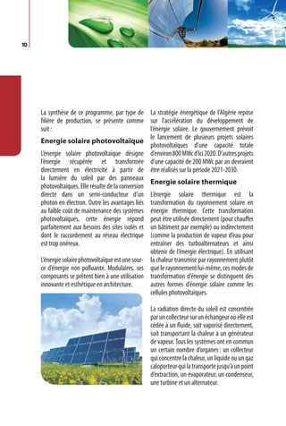 10




     La synthèse de ce programme, par type de La stratégie énergétique de l’Algérie repose
     filière de production, se présente comme sur l’accélération du développement de
     suit :                                         l’énergie solaire. Le gouvernement prévoit
                                                    le lancement de plusieurs projets solaires
     Energie solaire photovoltaïque
                                                    photovoltaïques d’une capacité totale
     L’énergie solaire photovoltaïque désigne d’environ 800 MWc d’ici 2020. D’autres projets
     l’énergie récupérée et transformée d’une capacité de 200 MWc par an devraient
     directement en électricité à partir de être réalisés sur la période 2021-2030.
     la lumière du soleil par des panneaux
                                                    Energie solaire thermique
     photovoltaïques. Elle résulte de la conversion
     directe dans un semi-conducteur d’un L’énergie solaire thermique est la
     photon en électron. Outre les avantages liés transformation du rayonnement solaire en
     au faible coût de maintenance des systèmes énergie thermique. Cette transformation
     photovoltaïques, cette énergie répond peut être utilisée directement (pour chauffer
     parfaitement aux besoins des sites isolés et un bâtiment par exemple) ou indirectement
     dont le raccordement au réseau électrique (comme la production de vapeur d’eau pour
     est trop onéreux.                              entraîner des turboalternateurs et ainsi
                                                    obtenir de l’énergie électrique). En utilisant
     L’énergie solaire photovoltaïque est une sour- la chaleur transmise par rayonnement plutôt
     ce d’énergie non polluante. Modulaires, ses que le rayonnement lui-même, ces modes de
     composants se prêtent bien à une utilisation transformation d’énergie se distinguent des
     innovante et esthétique en architecture.       autres formes d’énergie solaire comme les
                                                    cellules photovoltaïques.

                                                     La radiation directe du soleil est concentrée
                                                     par un collecteur sur un échangeur où elle est
                                                     cédée à un fluide, soit vaporisé directement,
                                                     soit transportant la chaleur à un générateur
                                                     de vapeur. Tous les systèmes ont en commun
                                                     un certain nombre d’organes : un collecteur
                                                     qui concentre la chaleur, un liquide ou un gaz
                                                     caloporteur qui la transporte jusqu’à un point
                                                     d’extraction, un évaporateur, un condenseur,
                                                     une turbine et un alternateur.
 