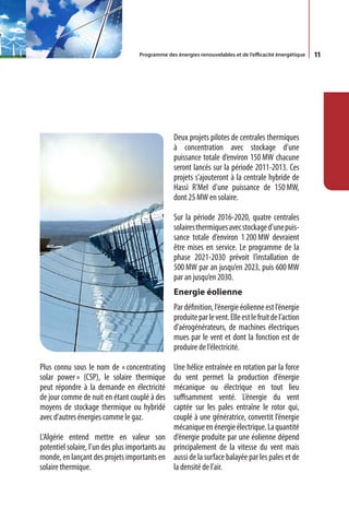 Programme des énergies renouvelables et de l’efficacité énergétique   11




                                                Deux projets pilotes de centrales thermiques
                                                à concentration avec stockage d’une
                                                puissance totale d’environ 150 MW chacune
                                                seront lancés sur la période 2011-2013. Ces
                                                projets s’ajouteront à la centrale hybride de
                                                Hassi R’Mel d’une puissance de 150 MW,
                                                dont 25 MW en solaire.

                                                Sur la période 2016-2020, quatre centrales
                                                solaires thermiques avec stockage d’une puis-
                                                sance totale d’environ 1 200 MW devraient
                                                être mises en service. Le programme de la
                                                phase 2021-2030 prévoit l’installation de
                                                500 MW par an jusqu’en 2023, puis 600 MW
                                                par an jusqu’en 2030.
                                                Energie éolienne
                                                Par définition, l’énergie éolienne est l’énergie
                                                produite par le vent. Elle est le fruit de l’action
                                                d’aérogénérateurs, de machines électriques
                                                mues par le vent et dont la fonction est de
                                                produire de l’électricité.

Plus connu sous le nom de « concentrating      Une hélice entraînée en rotation par la force
solar power » (CSP), le solaire thermique      du vent permet la production d’énergie
peut répondre à la demande en électricité      mécanique ou électrique en tout lieu
de jour comme de nuit en étant couplé à des    suffisamment venté. L’énergie du vent
moyens de stockage thermique ou hybridé        captée sur les pales entraîne le rotor qui,
avec d’autres énergies comme le gaz.           couplé à une génératrice, convertit l’énergie
                                               mécanique en énergie électrique. La quantité
L’Algérie entend mettre en valeur son d’énergie produite par une éolienne dépend
potentiel solaire, l’un des plus importants au principalement de la vitesse du vent mais
monde, en lançant des projets importants en aussi de la surface balayée par les pales et de
solaire thermique.                             la densité de l’air.
 