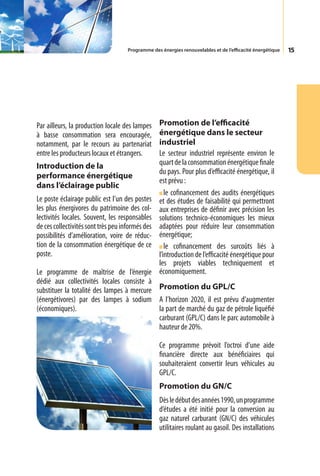 Programme des énergies renouvelables et de l’efficacité énergétique   15




Par ailleurs, la production locale des lampes     Promotion de l’efficacité
à basse consommation sera encouragée,             énergétique dans le secteur
notamment, par le recours au partenariat          industriel
entre les producteurs locaux et étrangers.        Le secteur industriel représente environ le
Introduction de la                                quart de la consommation énergétique finale
                                                  du pays. Pour plus d’efficacité énergétique, il
performance énergétique
                                                  est prévu :
dans l’éclairage public
                                                     le cofinancement des audits énergétiques
Le poste éclairage public est l’un des postes     et des études de faisabilité qui permettront
les plus énergivores du patrimoine des col-       aux entreprises de définir avec précision les
lectivités locales. Souvent, les responsables     solutions technico-économiques les mieux
de ces collectivités sont très peu informés des   adaptées pour réduire leur consommation
possibilités d’amélioration, voire de réduc-      énergétique;
tion de la consommation énergétique de ce            le cofinancement des surcoûts liés à
poste.                                            l’introduction de l’efficacité énergétique pour
                                                  les projets viables techniquement et
Le programme de maîtrise de l’énergie             économiquement.
dédié aux collectivités locales consiste à
substituer la totalité des lampes à mercure Promotion du GPL/C
(énergétivores) par des lampes à sodium A l’horizon 2020, il est prévu d’augmenter
(économiques).                              la part de marché du gaz de pétrole liquéfié
                                            carburant (GPL/C) dans le parc automobile à
                                            hauteur de 20%.

                                                  Ce programme prévoit l’octroi d’une aide
                                                  financière directe aux bénéficiaires qui
                                                  souhaiteraient convertir leurs véhicules au
                                                  GPL/C.
                                                  Promotion du GN/C
                                                  Dès le début des années 1990, un programme
                                                  d’études a été initié pour la conversion au
                                                  gaz naturel carburant (GN/C) des véhicules
                                                  utilitaires roulant au gasoil. Des installations
 