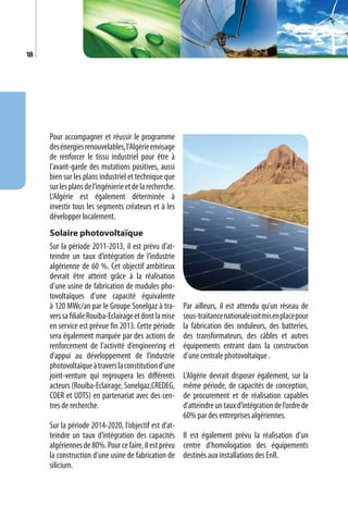 18




     Pour accompagner et réussir le programme
     des énergies renouvelables, l’Algérie envisage
     de renforcer le tissu industriel pour être à
     l’avant-garde des mutations positives, aussi
     bien sur les plans industriel et technique que
     sur les plans de l’ingénierie et de la recherche.
     L’Algérie est également déterminée à
     investir tous les segments créateurs et à les
     développer localement.
     Solaire photovoltaïque
     Sur la période 2011-2013, il est prévu d’at-
     teindre un taux d’intégration de l’industrie
     algérienne de 60 %. Cet objectif ambitieux
     devrait être atteint grâce à la réalisation
     d’une usine de fabrication de modules pho-
     tovoltaïques d’une capacité équivalente
     à 120 MWc/an par le Groupe Sonelgaz à tra-          Par ailleurs, il est attendu qu’un réseau de
     vers sa filiale Rouiba-Eclairage et dont la mise    sous-traitance nationale soit mis en place pour
     en service est prévue fin 2013. Cette période       la fabrication des onduleurs, des batteries,
     sera également marquée par des actions de           des transformateurs, des câbles et autres
     renforcement de l’activité d’engineering et         équipements entrant dans la construction
     d’appui au développement de l’industrie             d’une centrale photovoltaïque .
     photovoltaïque à travers la constitution d’une
     joint-venture qui regroupera les différents         L’Algérie devrait disposer également, sur la
     acteurs (Rouiba-Eclairage, Sonelgaz,CREDEG,         même période, de capacités de conception,
     CDER et UDTS) en partenariat avec des cen-          de procurement et de réalisation capables
     tres de recherche.                                  d’atteindre un taux d’intégration de l’ordre de
                                                         60% par des entreprises algériennes.
     Sur la période 2014-2020, l’objectif est d’at-
     teindre un taux d’intégration des capacités Il est également prévu la réalisation d’un
     algériennes de 80%. Pour ce faire, il est prévu centre d’homologation des équipements
     la construction d’une usine de fabrication de destinés aux installations des EnR.
     silicium.
 