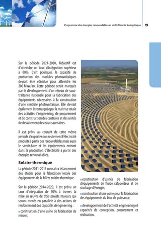 Programme des énergies renouvelables et de l’efficacité énergétique   19




Sur la période 2021-2030, l’objectif est
d’atteindre un taux d’intégration supérieur
à 80%. C’est pourquoi, la capacité de
production des modules photovoltaïques
devrait être étendue pour atteindre les
200 MWc/an. Cette période serait marquée
par le développement d’un réseau de sous-
traitance nationale pour la fabrication des
équipements nécessaires à la construction
d’une centrale photovoltaïque. Elle devrait
également être marquée par la maîtrise totale
des activités d’engineering, de procurement
et de construction des centrales et des unités
de dessalement des eaux saumâtres.

Il est prévu au courant de cette même
période d’exporter non seulement l’électricité
produite à partir des renouvelables mais aussi
le savoir-faire et les équipements entrant
dans la production d’électricité à partir des
énergies renouvelables.
Solaire thermique
La période 2011-2013 connaîtra le lancement
des études pour la fabrication locale des
équipements de la filière solaire thermique.   construction d’usines de fabrication
                                             d’équipements de fluide caloporteur et de
Sur la période 2014-2020, il est prévu un stockage d’énergie;
taux d’intégration de 50% à travers la construction d’une usine pour la fabrication
mise en œuvre de trois projets majeurs qui des équipements du bloc de puissance;
seront menés en parallèle à des actions de
renforcement des capacités d’engineering :     développement de l’activité engineering et
  construction d’une usine de fabrication de capacités de conception, procurement et
miroirs;                                     réalisation.
 