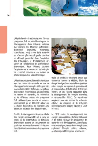 24




     L’Algérie favorise la recherche pour faire du
     programme EnR un véritable catalyseur du
     développement d’une industrie nationale
     qui valorisera les différentes potentialités
     algériennes       (humaines,     matérielles,
     scientifiques…etc.) Le rôle de la recherche
     est d’autant plus crucial qu’elle constitue
     un élément primordial dans l’acquisition
     des technologies, le développement des
     savoirs et l’amélioration des performances
     énergétiques. Pour l’Algérie, accélérer
     l’acquisition et le recours aux technologies
     est essentiel notamment en matière de
     photovoltaïque et de solaire thermique.
                                                     Outre les centres de recherche affiliés aux
     L’Algérie encourage également la coopération    entreprises comme le CREDEG, filiale du
     avec les centres de recherche en vue de         Groupe Sonelgaz, le secteur de l’énergie et des
     développer les technologies et les procédés     mines compte une agence de promotion et
     innovants en matière d’efficacité énergétique   de rationalisation de l’utilisation de l’énergie
     et d’énergies renouvelables. Les universités,   (APRUE) et une société spécialisée dans
     les centres de recherche, les entreprises       le développement des énergies nouvelles
     et les différents acteurs du programme          et renouvelables (NEAL). Ces organismes
     EnR collaborent pour sa mise en œuvre et        coopèrent avec des centres de recherche
     interviennent sur les différentes étapes de     attachés au ministère de la recherche
     la chaîne d’innovation. Ils valorisent ainsi    scientifique parmi lesquels figurent le CDER
     davantage les atouts dont dispose le pays.      et l’UDTS.

     En effet, le développement à grande échelle     Le CDER, centre de développement des
     des énergies renouvelables et la prise en       énergies renouvelables, est chargé d’élaborer
     charge de la problématique de l’efficacité      et de mettre en œuvre les programmes de
     énergétique exigent un encadrement de           recherche et de développement, scientifiques
     qualité en ressources humaines à la hauteur     et technologiques, des systèmes énergétiques
     des objectifs et des ambitions du programme     exploitant l’énergie solaire, éolienne,
     EnR.                                            géothermique et l’énergie de la biomasse.
 
