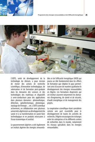 Programme des énergies renouvelables et de l’efficacité énergétique   25




L’UDTS, unité de développement de la            bles et de l’efficacité énergétique (IAER) qui
technologie du silicium, a pour mission         jouera un rôle fondamental dans les efforts
de mener des actions de recherche               de formation que déploie le pays permet-
scientifique, d’innovation technologique, de    tant ainsi d’assurer de manière qualitative le
valorisation et de formation post-graduée       développement des énergies renouvelables
dans les domaines des sciences et des           en Algérie. Les formations dispensées par
technologies des matériaux et dispositifs       cet institut couvrent notamment les domai-
à semi-conducteurs pour des applications        nes d’engineering, de sûreté et de sécurité,
dans plusieurs domaines : photovoltaïque,       d’audit énergétique et de management des
détection, optoélectronique, photonique,        projets.
stockage de l’énergie…etc. L’UDTS contribue
activement, en collaboration avec plusieurs  La coopération scientifique étant considérée
universités algériennes au développement du  comme une part essentielle pour le
savoir et à sa transformation en savoir-fairedéveloppement de toutes les activités de
technologique et en produits nécessaires à   recherche, l’Algérie encouragera les échanges
l’essor économique et sociétal.              entre les entreprises et les différents centres
                                             de recherches dans le monde, notamment
Le gouvernement algérien a créé également les réseaux spécialisés dans les énergies
un institut algérien des énergies renouvela- renouvelables.
 