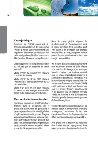 28




     Cadre juridique                                    Outre le cadre général régissant le
     Consciente de l’intérêt grandissant des            développement de l’investissement dont
     énergies renouvelables et de leurs enjeux,         le régime spécifique de la convention peut
     l’Algérie a intégré leur développement dans        être ouvert à la promotion des énergies
     sa politique énergétique par l’adoption d’un       renouvelables, le cadre juridique en vigueur
     cadre juridique favorable à leur promotion et      prévoit des soutiens directs et indirects aux
     à la réalisation d’infrastructures y afférentes.   énergies renouvelables.

     Le développement des énergies renouvelables        Des mesures d’incitation et d’encouragement
     est encadré par un ensemble de textes              sont notamment prévues par la loi relative
     législatifs :                                      à la maîtrise de l’énergie (des avantages
        la loi n°99-09 du 28 juillet 1999 relative à    financiers, fiscaux et de droits de douane)
     la maitrise de l’énergie;                          pour les actions et projets qui concourent à
                                                        l’amélioration de l’efficacité énergétique et à
        la loi n°02-01 du 5 février 2002, relative à
     l’électricité et la distribution publique du gaz   la promotion des énergies renouvelables. Un
     par canalisations;                                 fonds national de maîtrise de l’énergie (FNME)
                                                        a été également institué pour financer ces
        la loi n° 04-09 du 14 août 2004, relative à     projets et octroyer des prêts non rémunérés
     la promotion des énergies renouvelables
     dans le cadre du développement durable.            et des garanties pour les emprunts effectués
                                                        auprès des banques et des établissements
                                                        financiers, pour les investissements porteurs
     Mesures incitatives et fiscales                    d’efficacité énergétique.
     Pour mieux répondre aux priorités d’actions
     énoncées dans le programme EnR et                  L’objectif de ces mesures est d’encourager les
     encourager les initiatives des particuliers et     produits locaux et de fournir des conditions
     des entreprises, des modifications législatives    avantageuses, notamment fiscales, aux
     et réglementaires seront apportées. Il s’agit de   investisseurs désireux de s’impliquer dans les
     s’assurer que les utilisateurs, les intervenants   différentes filières d’énergies renouvelables.
     et les différents investisseurs profitent d’un
     cadre législatif et réglementaire permettant       Pour encourager et soutenir les industriels
     de répondre efficacement aux défis à relever       dans la réalisation de ce programme, il est
     en matière d’énergies renouvelables.               prévu, entre autres, la réduction des droits de
 