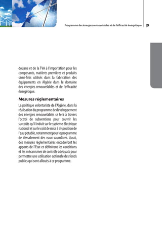 Programme des énergies renouvelables et de l’efficacité énergétique   29




douane et de la TVA à l’importation pour les
composants, matières premières et produits
semi-finis utilisés dans la fabrication des
équipements en Algérie dans le domaine
des énergies renouvelables et de l’efficacité
énergétique.
Mesures réglementaires
La politique volontariste de l’Algérie, dans la
réalisation du programme de développement
des énergies renouvelables se fera à travers
l’octroi de subventions pour couvrir les
surcoûts qu’il induit sur le système électrique
national et sur le coût de mise à disposition de
l’eau potable, notamment pour le programme
de dessalement des eaux saumâtres. Aussi,
des mesures réglementaires encadreront les
apports de l’Etat et définiront les conditions
et les mécanismes de contrôle adéquats pour
permettre une utilisation optimale des fonds
publics qui sont alloués à ce programme.
 