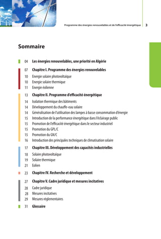 Programme des énergies renouvelables et de l’efficacité énergétique   3




Sommaire

 04   Les énergies renouvelables, une priorité en Algérie

 07   Chapitre I. Programme des énergies renouvelables
 10   Energie solaire photovoltaïque
 10   Energie solaire thermique
 11   Energie éolienne
 13   Chapitre II. Programme d’efficacité énergétique
 14   Isolation thermique des bâtiments
 14   Développement du chauffe-eau solaire
 14   Généralisation de l’utilisation des lampes à basse consommation d’énergie
 15   Introduction de la performance énergétique dans l’éclairage public
 15   Promotion de l’efficacité énergétique dans le secteur industriel
 15   Promotion du GPL/C
 15   Promotion du GN/C
 16   Introduction des principales techniques de climatisation solaire
 17   Chapitre III. Développement des capacités industrielles
 18   Solaire photovoltaïque
 19   Solaire thermique
 21   Eolien
 23   Chapitre IV. Recherche et développement

 27   Chapitre V. Cadre juridique et mesures incitatives
 28 Cadre juridique
 28 Mesures incitatives
 29 Mesures réglementaires
 31   Glossaire
 